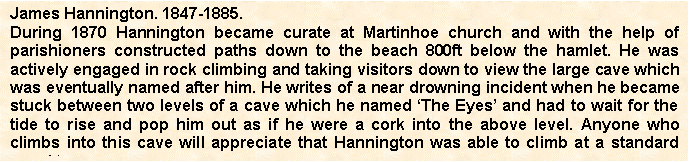Text Box: James Hannington. 1847-1885.
During 1870 Hannington became curate at Martinhoe church and with the help of parishioners constructed paths down to the beach 800ft below the hamlet. He was actively engaged in rock climbing and taking visitors down to view the large cave which was eventually named after him. He writes of a near drowning incident when he became stuck between two levels of a cave which he named The Eyes and had to wait for the tide to rise and pop him out as if he were a cork into the above level. Anyone who climbs into this cave will appreciate that Hannington was able to climb at a standard equal to 
