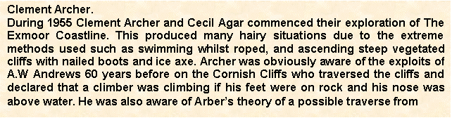 Text Box: Clement Archer.
During 1955 Clement Archer and Cecil Agar commenced their exploration of The Exmoor Coastline. This produced many hairy situations due to the extreme methods used such as swimming whilst roped, and ascending steep vegetated cliffs with nailed boots and ice axe. Archer was obviously aware of the exploits of A.W Andrews 60 years before on the Cornish Cliffs who traversed the cliffs and declared that a climber was climbing if his feet were on rock and his nose was above water. He was also aware of Arbers theory of a possible traverse from

