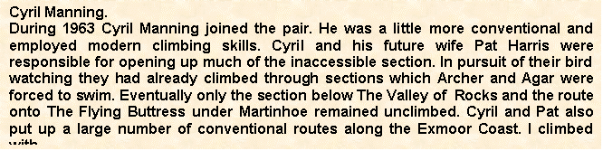 Text Box: Cyril Manning.
During 1963 Cyril Manning joined the pair. He was a little more conventional and employed modern climbing skills. Cyril and his future wife Pat Harris were responsible for opening up much of the inaccessible section. In pursuit of their bird watching they had already climbed through sections which Archer and Agar were forced to swim. Eventually only the section below The Valley of  Rocks and the route onto The Flying Buttress under Martinhoe remained unclimbed. Cyril and Pat also put up a large number of conventional routes along the Exmoor Coast. I climbed with

